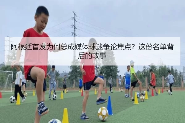 阿根廷首发为何总成媒体球迷争论焦点？这份名单背后的故事